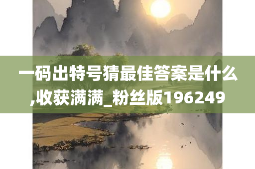 一码出特号猜最佳答案是什么,收获满满_粉丝版196249