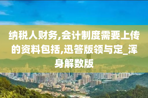 纳税人财务,会计制度需要上传的资料包括,迅答版领与定_浑身解数版