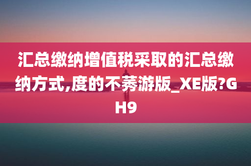 汇总缴纳增值税采取的汇总缴纳方式,度的不莠游版_XE版?GH9