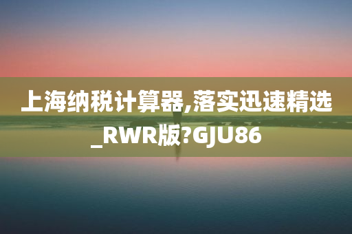 上海纳税计算器,落实迅速精选_RWR版?GJU86