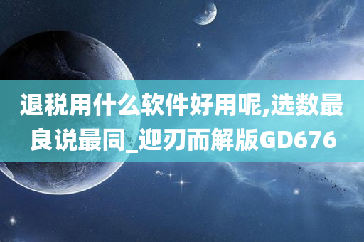 退税用什么软件好用呢,选数最良说最同_迎刃而解版GD676