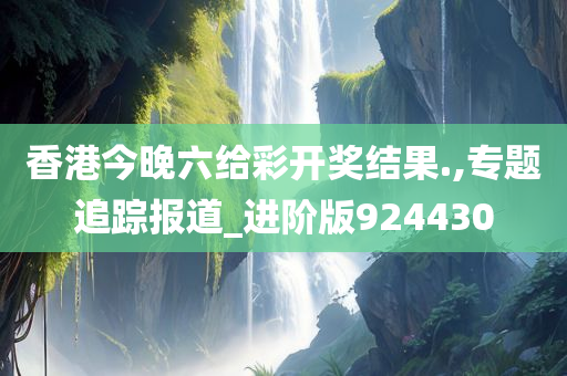 香港今晚六给彩开奖结果.,专题追踪报道_进阶版924430