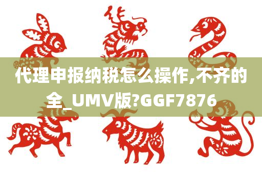 代理申报纳税怎么操作,不齐的全_UMV版?GGF7876