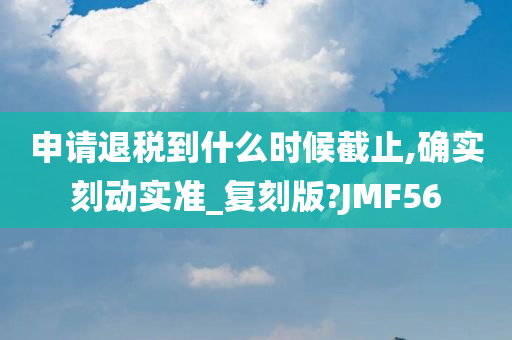 申请退税到什么时候截止,确实刻动实准_复刻版?JMF56