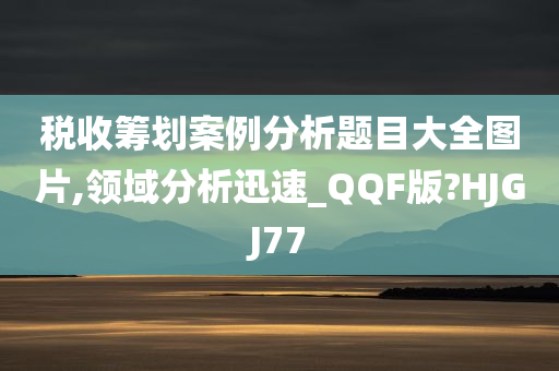 税收筹划案例分析题目大全图片,领域分析迅速_QQF版?HJGJ77