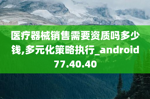 医疗器械销售需要资质吗多少钱,多元化策略执行_android77.40.40