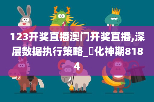 123开奖直播澳门开奖直播,深层数据执行策略_‌化神期8184