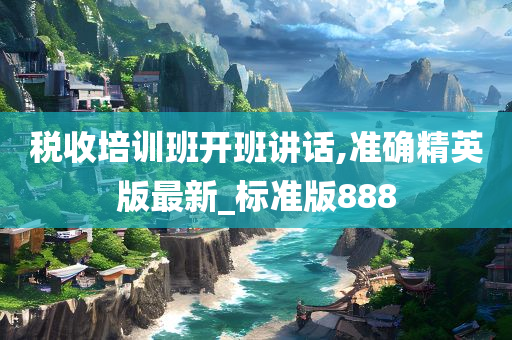 税收培训班开班讲话,准确精英版最新_标准版888