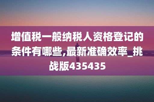 增值税一般纳税人资格登记的条件有哪些,最新准确效率_挑战版435435