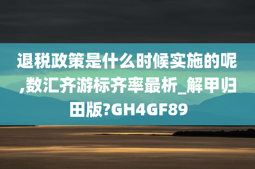 退税政策是什么时候实施的呢,数汇齐游标齐率最析_解甲归田版?GH4GF89