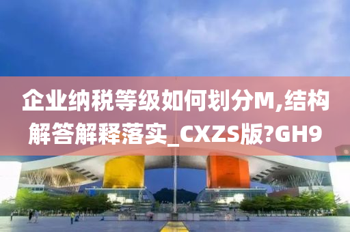 企业纳税等级如何划分M,结构解答解释落实_CXZS版?GH9