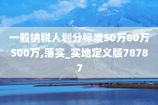 一般纳税人划分标准50万80万500万,落实_实地定义版78787