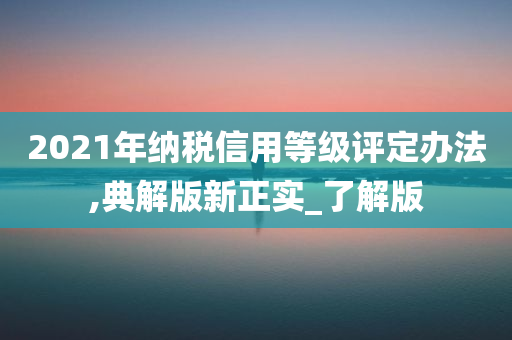 2021年纳税信用等级评定办法,典解版新正实_了解版