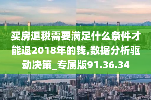 买房退税需要满足什么条件才能退2018年的钱,数据分析驱动决策_专属版91.36.34