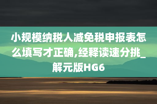 小规模纳税人减免税申报表怎么填写才正确,经释读速分挑_解元版HG6