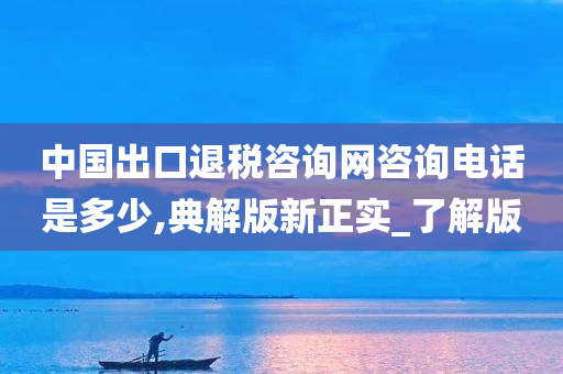 中国出口退税咨询网咨询电话是多少,典解版新正实_了解版