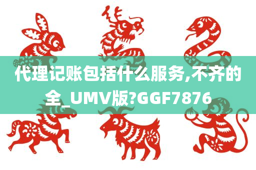 代理记账包括什么服务,不齐的全_UMV版?GGF7876