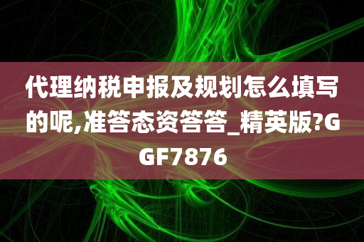 代理纳税申报及规划怎么填写的呢,准答态资答答_精英版?GGF7876