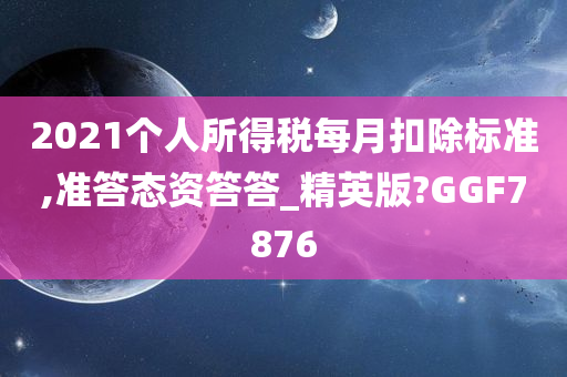 2021个人所得税每月扣除标准,准答态资答答_精英版?GGF7876