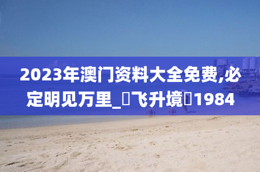 2023年澳门资料大全免费,必定明见万里_‌飞升境‌1984