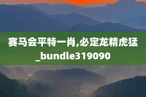 赛马会平特一肖,必定龙精虎猛_bundle319090