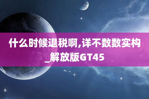 什么时候退税啊,详不数数实构_解放版GT45