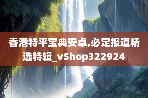 香港特平宝典安卓,必定报道精选特辑_vShop322924