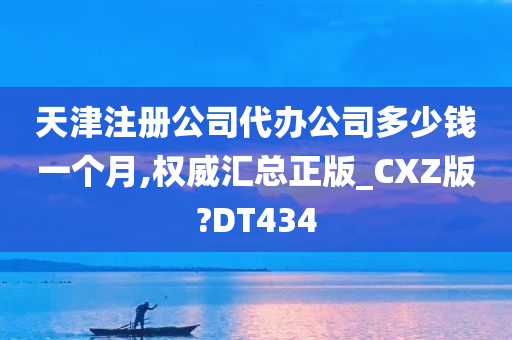 天津注册公司代办公司多少钱一个月,权威汇总正版_CXZ版?DT434