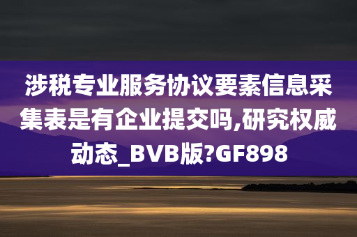 涉税专业服务协议要素信息采集表是有企业提交吗,研究权威动态_BVB版?GF898