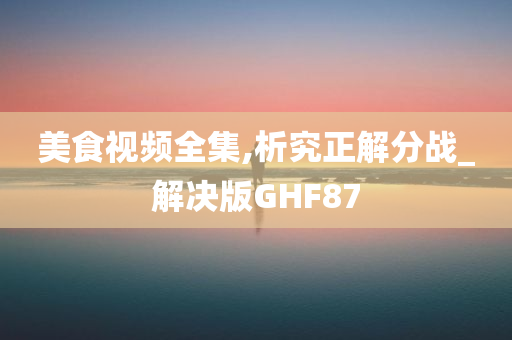 美食视频全集,析究正解分战_解决版GHF87