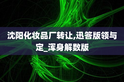 沈阳化妆品厂转让,迅答版领与定_浑身解数版