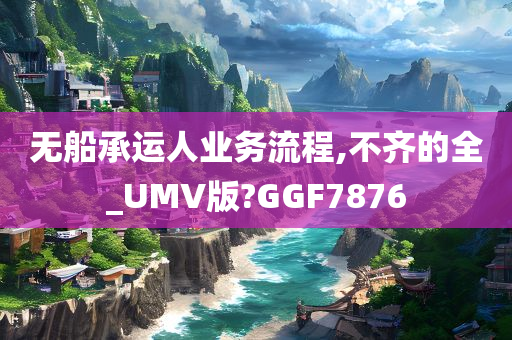 无船承运人业务流程,不齐的全_UMV版?GGF7876