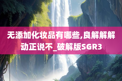 无添加化妆品有哪些,良解解解动正说不_破解版SGR3