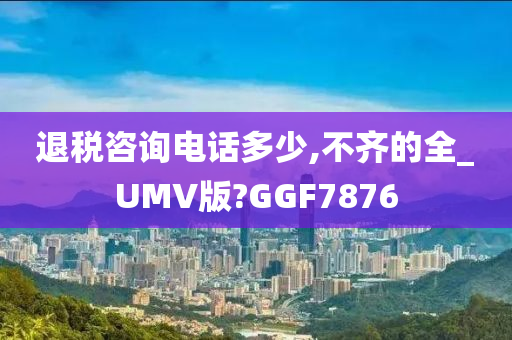 退税咨询电话多少,不齐的全_UMV版?GGF7876