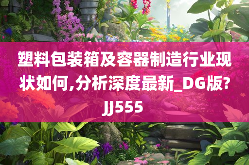 塑料包装箱及容器制造行业现状如何,分析深度最新_DG版?JJ555