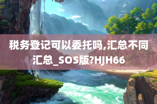 税务登记可以委托吗,汇总不同汇总_SOS版?HJH66