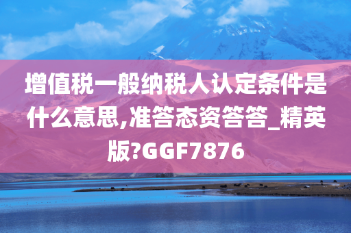 增值税一般纳税人认定条件是什么意思,准答态资答答_精英版?GGF7876