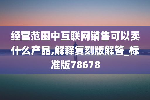 经营范围中互联网销售可以卖什么产品,解释复刻版解答_标准版78678