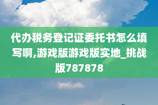 代办税务登记证委托书怎么填写啊,游戏版游戏版实地_挑战版787878