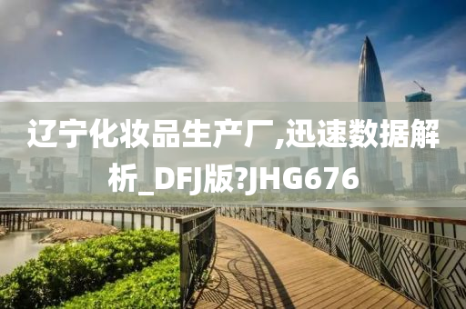 辽宁化妆品生产厂,迅速数据解析_DFJ版?JHG676