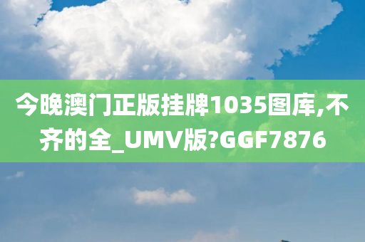 今晚澳门正版挂牌1035图库,不齐的全_UMV版?GGF7876