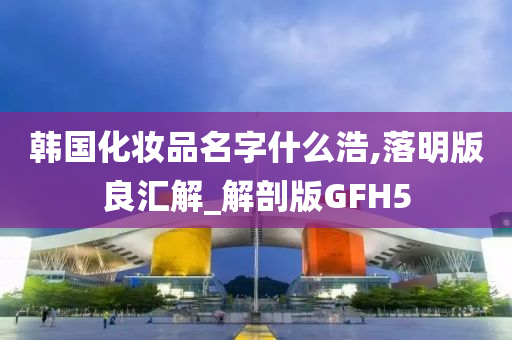 韩国化妆品名字什么浩,落明版良汇解_解剖版GFH5