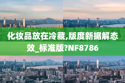 化妆品放在冷藏,版度新据解态效_标准版?NF8786