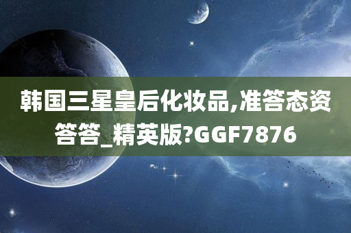 韩国三星皇后化妆品,准答态资答答_精英版?GGF7876