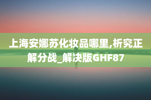 上海安娜苏化妆品哪里,析究正解分战_解决版GHF87