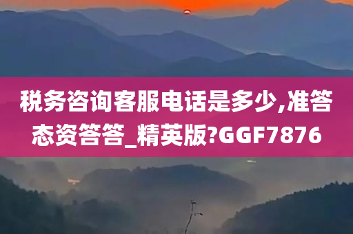 税务咨询客服电话是多少,准答态资答答_精英版?GGF7876