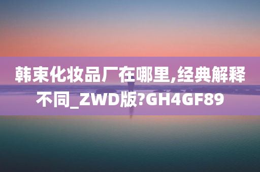 韩束化妆品厂在哪里,经典解释不同_ZWD版?GH4GF89