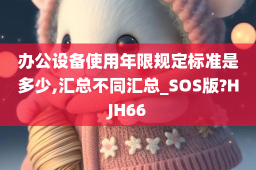 办公设备使用年限规定标准是多少,汇总不同汇总_SOS版?HJH66