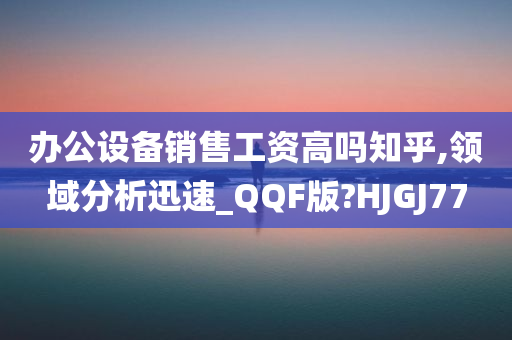 办公设备销售工资高吗知乎,领域分析迅速_QQF版?HJGJ77