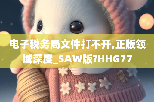 电子税务局文件打不开,正版领域深度_SAW版?HHG77